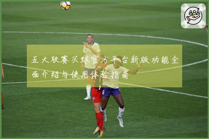 五大联赛买球官方平台新版功能全面介绍与使用体验指南